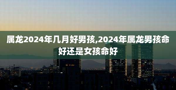 属龙2024年几月好男孩,2024年属龙男孩命好还是女孩命好