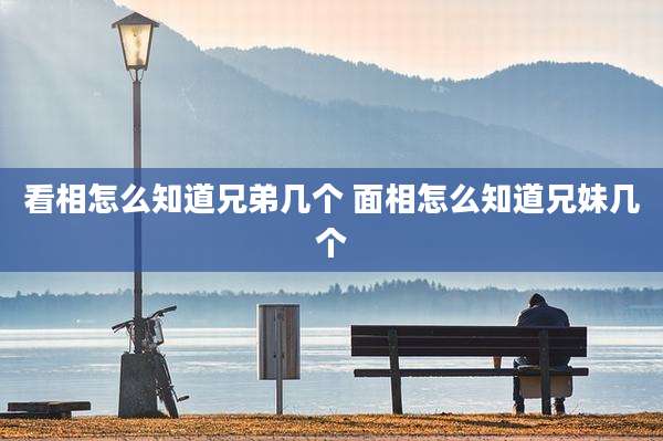 看相怎么知道兄弟几个 面相怎么知道兄妹几个