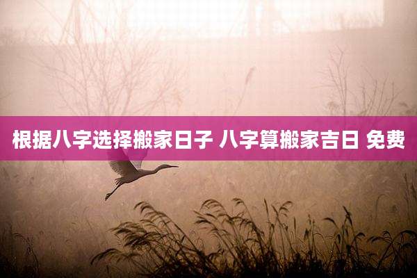 根据八字选择搬家日子 八字算搬家吉日 免费
