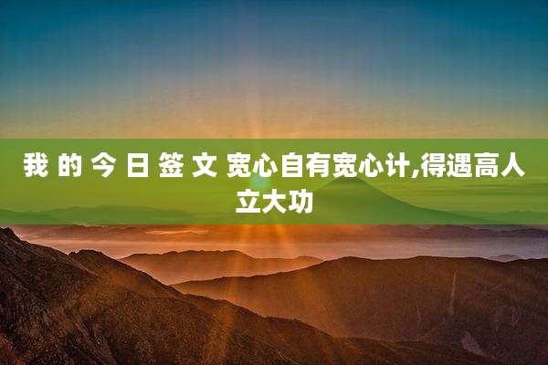 我 的 今 日 签 文 宽心自有宽心计,得遇高人立大功