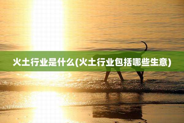火土行业是什么(火土行业包括哪些生意)