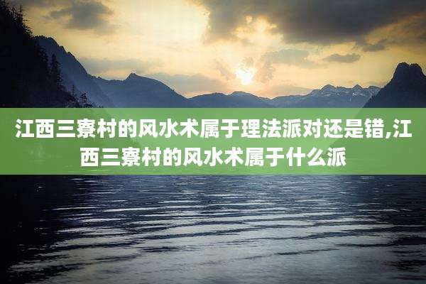 江西三寮村的风水术属于理法派对还是错,江西三寮村的风水术属于什么派
