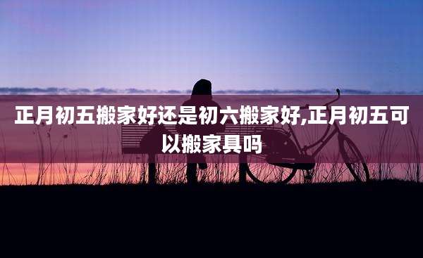 正月初五搬家好还是初六搬家好,正月初五可以搬家具吗