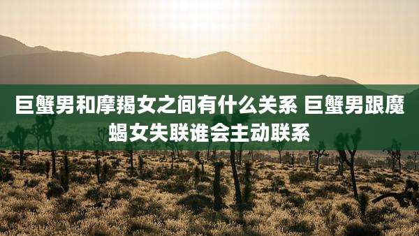 巨蟹男和摩羯女之间有什么关系 巨蟹男跟魔蝎女失联谁会主动联系