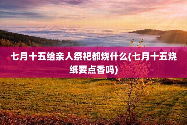 七月十五给亲人祭祀都烧什么(七月十五烧纸要点香吗)