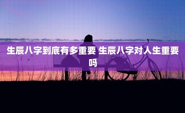 生辰八字到底有多重要 生辰八字对人生重要吗