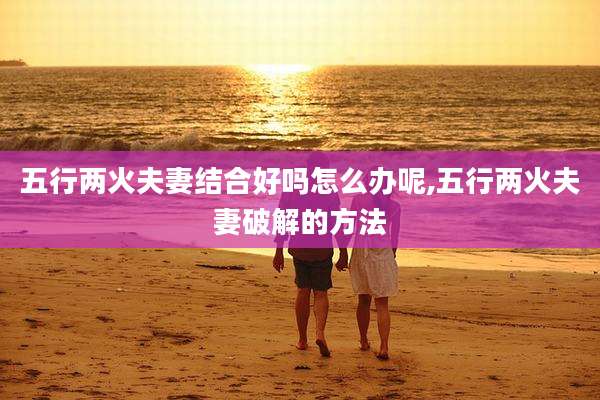 五行两火夫妻结合好吗怎么办呢,五行两火夫妻破解的方法