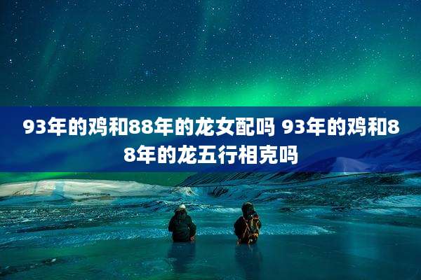 93年的鸡和88年的龙女配吗 93年的鸡和88年的龙五行相克吗