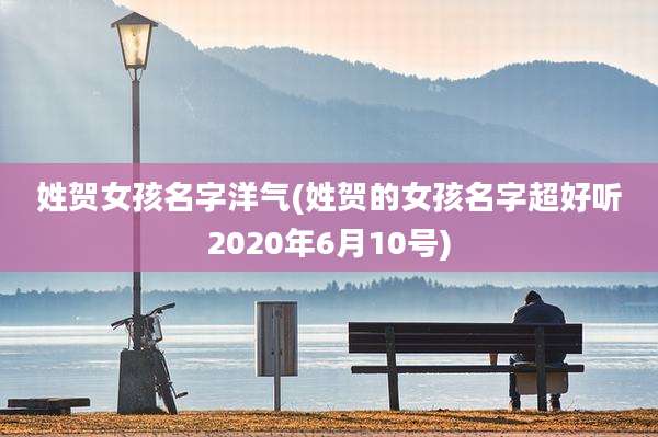 姓贺女孩名字洋气(姓贺的女孩名字超好听2020年6月10号)