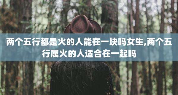 两个五行都是火的人能在一块吗女生,两个五行属火的人适合在一起吗