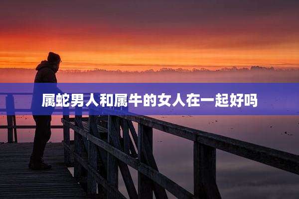 属蛇男人和属牛的女人在一起好吗