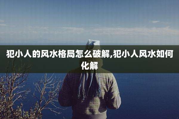 犯小人的风水格局怎么破解,犯小人风水如何化解