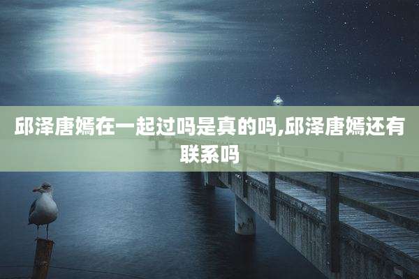 邱泽唐嫣在一起过吗是真的吗,邱泽唐嫣还有联系吗