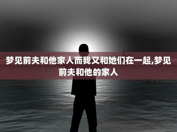 梦见前夫和他家人而我又和她们在一起,梦见前夫和他的家人