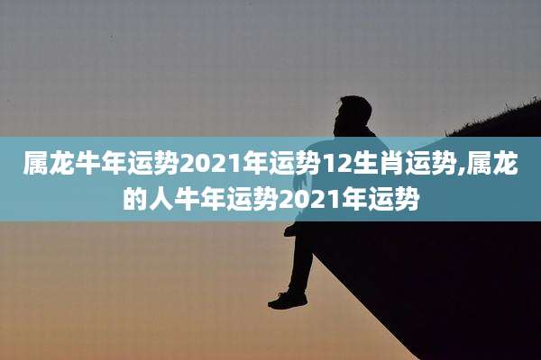 属龙牛年运势2021年运势12生肖运势,属龙的人牛年运势2021年运势