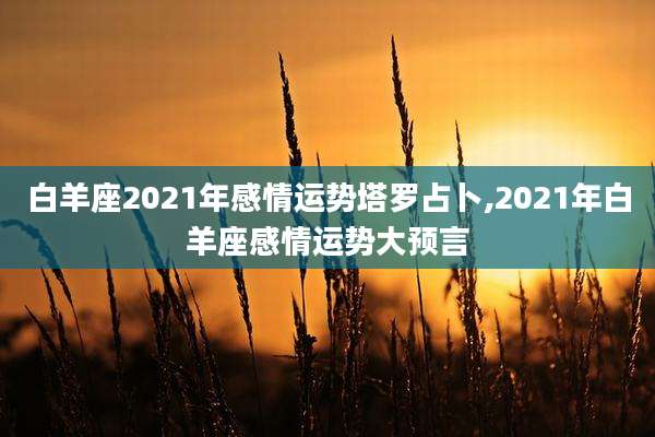白羊座2021年感情运势塔罗占卜,2021年白羊座感情运势大预言