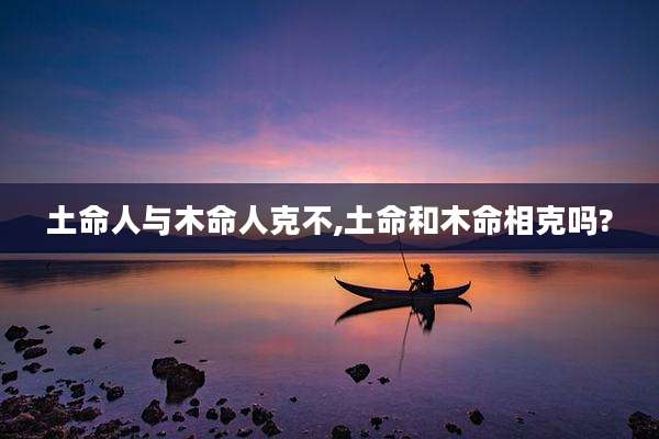 土命人与木命人克不,土命和木命相克吗?
