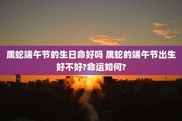 属蛇端午节的生日命好吗 属蛇的端午节出生好不好?命运如何?