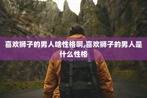 喜欢狮子的男人啥性格啊,喜欢狮子的男人是什么性格