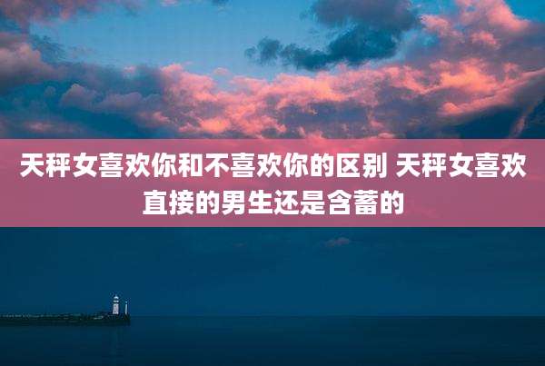 天秤女喜欢你和不喜欢你的区别 天秤女喜欢直接的男生还是含蓄的