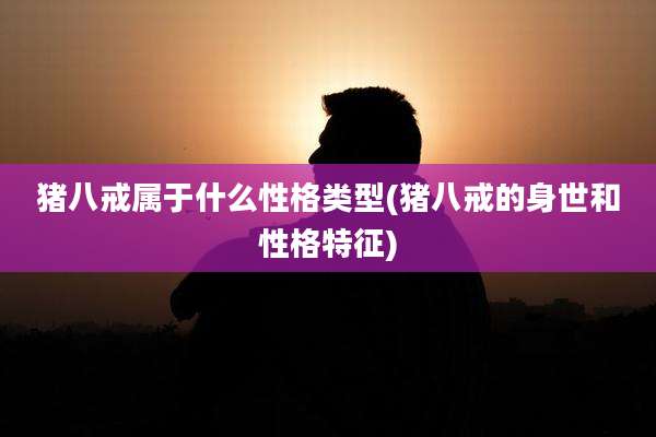 猪八戒属于什么性格类型(猪八戒的身世和性格特征)
