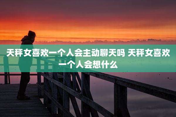 天秤女喜欢一个人会主动聊天吗 天秤女喜欢一个人会想什么