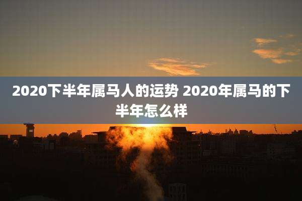2020下半年属马人的运势 2020年属马的下半年怎么样