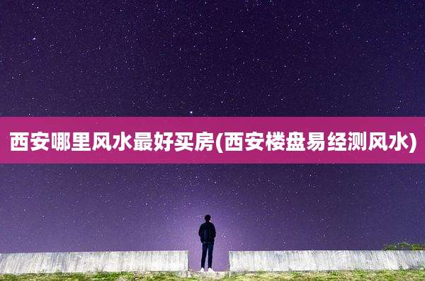 西安哪里风水最好买房(西安楼盘易经测风水)
