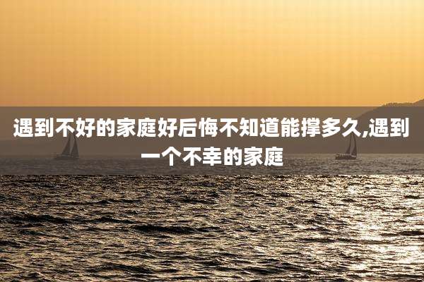 遇到不好的家庭好后悔不知道能撑多久,遇到一个不幸的家庭