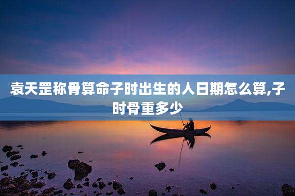 袁天罡称骨算命子时出生的人日期怎么算,子时骨重多少