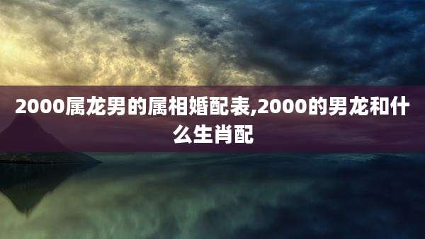 2000属龙男的属相婚配表,2000的男龙和什么生肖配