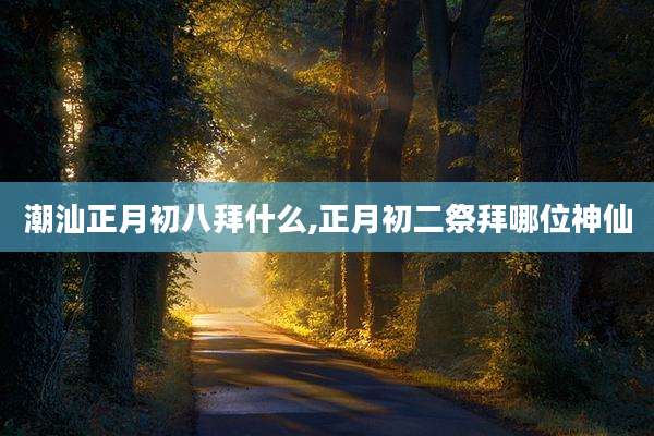 潮汕正月初八拜什么,正月初二祭拜哪位神仙
