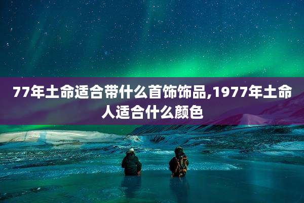 77年土命适合带什么首饰饰品,1977年土命人适合什么颜色