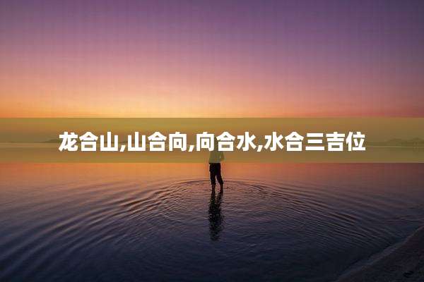 龙合山,山合向,向合水,水合三吉位