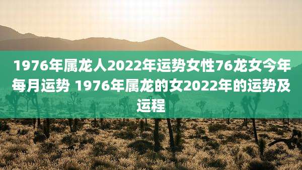 1976年属龙人2022年运势女性76龙女今年每月运势 1976年属龙的女2022年的运势及运程