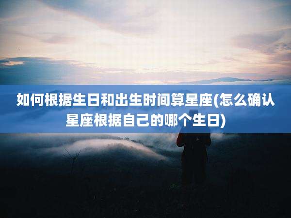 如何根据生日和出生时间算星座(怎么确认星座根据自己的哪个生日)