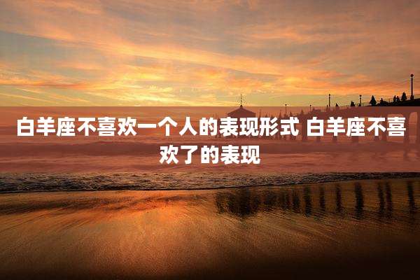 白羊座不喜欢一个人的表现形式 白羊座不喜欢了的表现