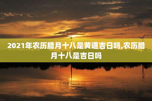 2021年农历腊月十八是黄道吉日吗,农历腊月十八是吉日吗