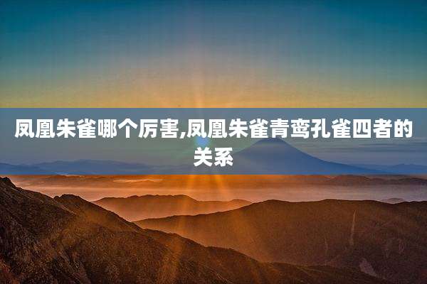 凤凰朱雀哪个厉害,凤凰朱雀青鸾孔雀四者的关系