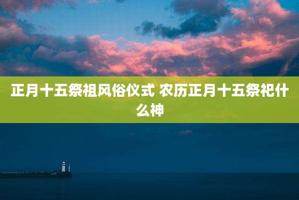 正月十五祭祖风俗仪式 农历正月十五祭祀什么神