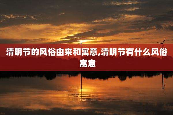 清明节的风俗由来和寓意,清明节有什么风俗 寓意
