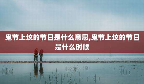 鬼节上坟的节日是什么意思,鬼节上坟的节日是什么时候