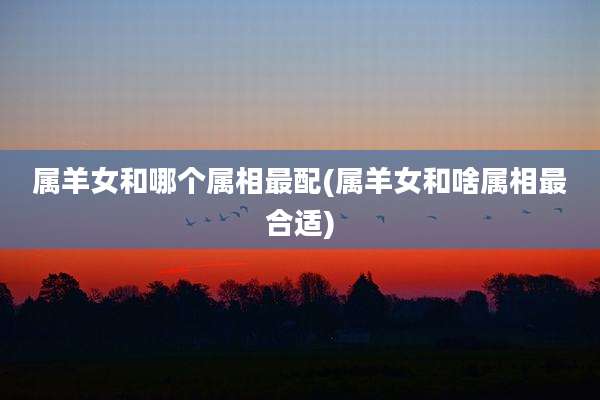 属羊女和哪个属相最配(属羊女和啥属相最合适)