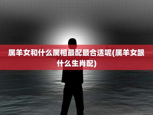 属羊女和什么属相最配最合适呢(属羊女跟什么生肖配)