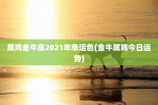 属鸡金牛座2021年幸运色(金牛属鸡今日运势)