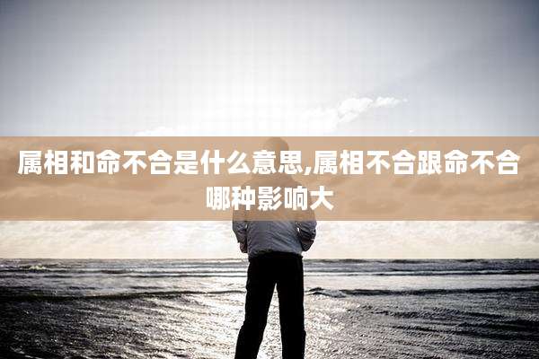 属相和命不合是什么意思,属相不合跟命不合哪种影响大