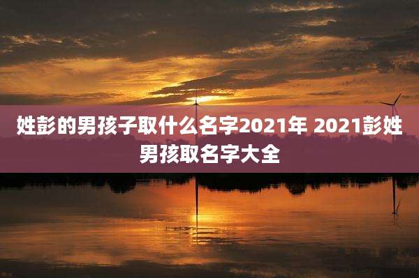 姓彭的男孩子取什么名字2021年 2021彭姓男孩取名字大全