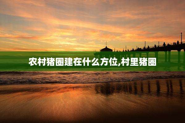 农村猪圈建在什么方位,村里猪圈