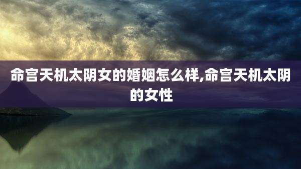 命宫天机太阴女的婚姻怎么样,命宫天机太阴的女性