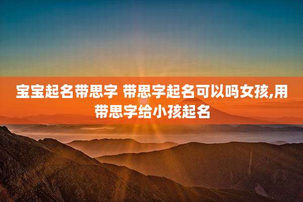 宝宝起名带思字 带思字起名可以吗女孩,用带思字给小孩起名